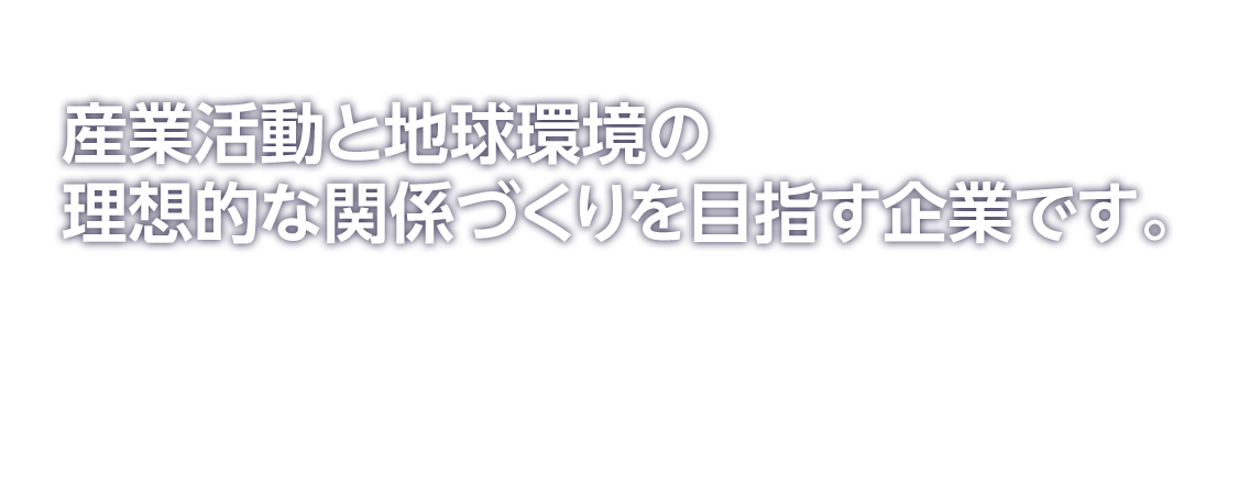 産業活動と地球環境の理想的な関係づくりを目指す企業です